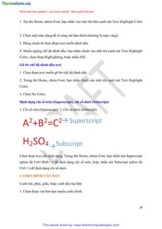 Phiên bản thử nghiệm – Lưu hành nội bộ - Microsoft Vietnam
28
1. T i thẻ Home, nh m Font, b n nhấn vào m i t n b n c nh n t Text Highlight Color
.
2. Chọn một màu d ng để tô sáng mà b n thích (thường là màu vàng).
3. D ng chuột tô chọn đo n text muốn đánh dấu.
4. Muốn ngừng chế độ đánh dấu, b n nhấn chuột vào m i t n c nh n t Text Highlight
Color, chọn Stop Highlighting, hoặc nhấn ESC.
Gỡ bỏ chế độ đánh dấu text
1. Chọn đo n text muốn gỡ bỏ chế độ đánh dấu.
2. Trong thẻ Home, nh m Font, b n nhấn chuột vào m i t n c nh n t Text Highlight
Color.
3. Chọn No Color.
Định d ng ch số tr n (Superscript), ch số dưới (Subscript)
1. Ch số tr n (Superscript); 2. Ch số dưới (Subscript).
Chọn đo n text c n định d ng. Trong thẻ Home, nh m Font, b n nhấn n t Superscript
(phím tắt Ctrl+Shift+=) để định d ng ch số tr n, hoặc nhấn n t Subscript (phím tắt
Ctrl+=) để định d ng ch số dưới.
CANH CHỈNH VĂN BẢN
Canh trái, phải, giữa, hoặc canh đều hai b n
1. Chọn đo n văn bản b n muốn canh ch nh.
This ebook share by: www.thanhcongvalamgiau.com
 