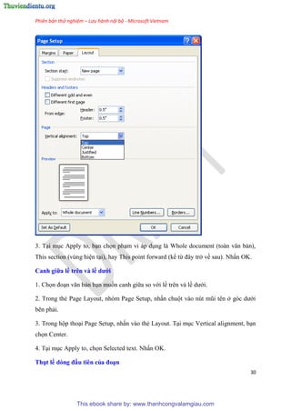 Phiên bản thử nghiệm – Lưu hành nội bộ - Microsoft Vietnam
30
3. T i m c Apply to, b n chọn ph m vi áp d ng là Whole document (toàn văn bản),
This section (v ng hi n t i), hay This point forward (kể từ đ y trở về sau). Nhấn OK.
Canh giữa ề tr n và ề dưới
1. Chọn đo n văn bản b n muốn canh giữa so với lề tr n và lề dưới.
2. Trong thẻ Page Layout, nh m Page Setup, nhấn chuột vào n t m i t n ở g c dưới
b n phải.
3. Trong hộp tho i Page Setup, nhấn vào thẻ Layout. T i m c Vertical alignment, b n
chọn Center.
4. T i m c Apply to, chọn Selected text. Nhấn OK.
Thụt ề dòng đầu ti n của đo n
This ebook share by: www.thanhcongvalamgiau.com
 