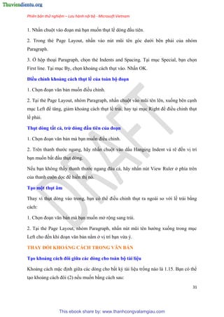 Phiên bản thử nghiệm – Lưu hành nội bộ - Microsoft Vietnam
31
1. Nhấn chuột vào đo n mà b n muốn th t lề d ng đ u ti n.
2. Trong thẻ Page Layout, nhấn vào n t m i t n g c dưới b n phải của nh m
Paragraph.
3. Ở hộp tho i Paragraph, chọn thẻ Indents and Spacing. T i m c Special, b n chọn
First line. T i m c By, chọn khoảng cách th t vào. Nhấn OK.
Điều ch nh khoảng cách thụt ề của toàn bộ đo n
1. Chọn đo n văn bản muốn điều ch nh.
2. T i thẻ Page Layout, nh m Paragraph, nhấn chuột vào m i t n l n, xuống b n c nh
m c Left để tăng, giảm khoảng cách th t lề trái, hay t i m c Right để điều ch nh th t
lề phải.
Thụt dòng tất cả, trừ dòng đầu ti n của đo n
1. Chọn đo n văn bản mà b n muốn điều ch nh.
2. Tr n thanh thước ngang, hãy nhấn chuột vào dấu Hanging Indent và r đến vị trí
b n muốn bắt đ u th t d ng.
Nếu b n không thấy thanh thước ngang đ u cả, hãy nhấn n t View Ruler ở phía tr n
của thanh cuộn dọc để hiển thị n .
T o một thụt âm
Thay vì th t d ng vào trong, b n c thể điều ch nh th t ra ngoài so với lề trái bằng
cách:
1. Chọn đo n văn bản mà b n muốn mở rộng sang trái.
2. T i thẻ Page Layout, nh m Paragraph, nhấn n t m i t n hướng xuống trong m c
Left cho đến khi đo n văn bản nằm ở vị trí b n vừa .
THAY ĐỔI KHOẢNG CÁCH TRONG VĂN BẢN
T o khoảng cách đôi giữa các dòng cho toàn bộ tài i u
Khoảng cách mặc định giữa các d ng cho bất kỳ tài li u trống nào là 1.15. B n c thể
t o khoảng cách đôi (2) nếu muốn bằng cách sau:
This ebook share by: www.thanhcongvalamgiau.com
 