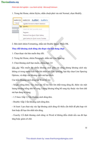 Phiên bản thử nghiệm – Lưu hành nội bộ - Microsoft Vietnam
32
1. Trong thẻ Home, nh m Styles, nhấn chuột phải vào n t Normal, chọn Modify.
2. B n dưới nh m Formatting, nhấn n t Double Space. Nhấn OK.
Thay đổi khoảng cách dòng cho đo n văn bản đang chọn
1. Chọn đo n văn bản muốn thay đổi.
2. Trong thẻ Home, nh m Paragraph, nhấn n t Line Spacing.
3. Chọn khoảng cách b n muốn, chẳng h n 2.0
Ghi chú: Nếu muốn đặt nhiều khoảng cách giữa các d ng nhưng khoảng cách này
không c trong menu xuất hi n khi nhấn n t Line Spacing, b n hãy chọn Line Spacing
Options, và nhập vào khoảng cách mà b n thích.
Các kiểu khoảng cách d ng mà Word hỗ trợ:
- Single (d ng đơn). T y chọn này hỗ trợ font lớn nhất trong d ng đ , th m vào một
lượng khoảng trống nhỏ bổ sung. Lượng khoảng trống bổ sung t y thuộc vào font chữ
mà b n đang s d ng.
- 1.5 lines: Gấp 1,5 l n khoảng cách d ng đơn.
- Double: Gấp 2 l n khoảng cách d ng đơn.
- At least: Lựa chọn này xác lập khoảng cách d ng tối thiểu c n thiết để ph hợp với
font hoặc đồ họa lớn nhất tr n d ng.
- Exactly: Cố định khoảng cách d ng và Word sẽ không điều ch nh nếu sau đ b n
tăng hoặc giảm cỡ chữ.
This ebook share by: www.thanhcongvalamgiau.com
 