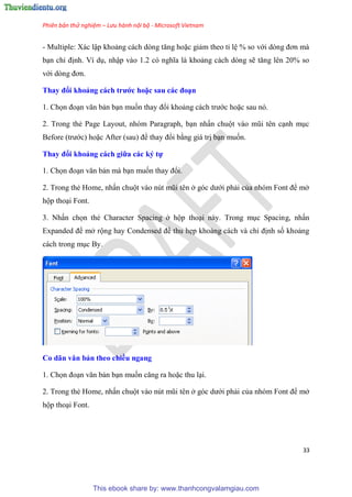 Phiên bản thử nghiệm – Lưu hành nội bộ - Microsoft Vietnam
33
- Multiple: Xác lập khoảng cách d ng tăng hoặc giảm theo t l % so với d ng đơn mà
b n ch định. Ví d , nhập vào 1.2 c nghĩa là khoảng cách d ng sẽ tăng l n 20% so
với d ng đơn.
Thay đổi khoảng cách trước hoặc sau các đo n
1. Chọn đo n văn bản b n muốn thay đổi khoảng cách trước hoặc sau n .
2. Trong thẻ Page Layout, nh m Paragraph, b n nhấn chuột vào m i t n c nh m c
Before (trước) hoặc After (sau) để thay đổi bằng giá trị b n muốn.
Thay đổi khoảng cách giữa các ký tự
1. Chọn đo n văn bản mà b n muốn thay đổi.
2. Trong thẻ Home, nhấn chuột vào n t m i t n ở g c dưới phải của nh m Font để mở
hộp tho i Font.
3. Nhấn chọn thẻ Character Spacing ở hộp tho i này. Trong m c Spacing, nhấn
Expanded để mở rộng hay Condensed để thu hẹp khoảng cách và ch định số khoảng
cách trong m c By.
Co dãn văn bản theo chiều ngang
1. Chọn đo n văn bản b n muốn căng ra hoặc thu l i.
2. Trong thẻ Home, nhấn chuột vào n t m i t n ở g c dưới phải của nh m Font để mở
hộp tho i Font.
This ebook share by: www.thanhcongvalamgiau.com
 