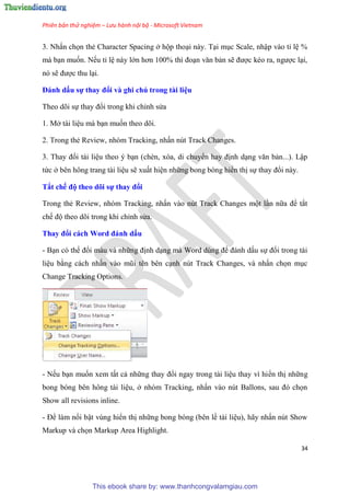 Phiên bản thử nghiệm – Lưu hành nội bộ - Microsoft Vietnam
34
3. Nhấn chọn thẻ Character Spacing ở hộp tho i này. T i m c Scale, nhập vào t l %
mà b n muốn. Nếu t l này lớn hơn 100% thì đo n văn bản sẽ được k o ra, ngược l i,
n sẽ được thu l i.
Đánh dấu sự thay đổi và ghi chú trong tài i u
Theo d i sự thay đổi trong khi ch nh s a
1. Mở tài li u mà b n muốn theo d i.
2. Trong thẻ Review, nh m Tracking, nhấn n t Track Changes.
3. Thay đổi tài li u theo b n (chèn, x a, di chuyển hay định d ng văn bản...). Lập
tức ở b n hông trang tài li u sẽ xuất hi n những bong b ng hiển thị sự thay đổi này.
Tắt chế độ theo dõi sự thay đổi
Trong thẻ Review, nh m Tracking, nhấn vào n t Track Changes một l n nữa để tắt
chế độ theo d i trong khi ch nh s a.
Thay đổi cách Word đánh dấu
- B n c thể đổi màu và những định d ng mà Word d ng để đánh dấu sự đổi trong tài
li u bằng cách nhấn vào m i t n b n c nh n t Track Changes, và nhấn chọn m c
Change Tracking Options.
- Nếu b n muốn xem tất cả những thay đổi ngay trong tài li u thay vì hiển thị những
bong b ng b n hông tài li u, ở nh m Tracking, nhấn vào n t Ballons, sau đ chọn
Show all revisions inline.
- Để làm nổi bật v ng hiển thị những bong b ng (b n lề tài li u), hãy nhấn n t Show
Markup và chọn Markup Area Highlight.
This ebook share by: www.thanhcongvalamgiau.com
 