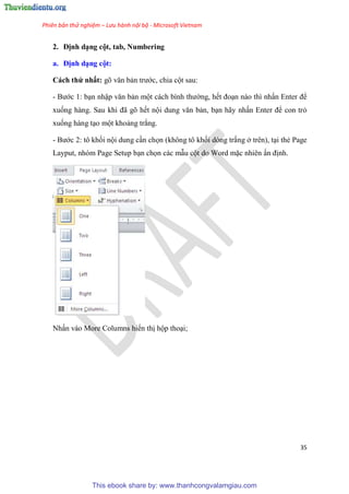Phiên bản thử nghiệm – Lưu hành nội bộ - Microsoft Vietnam
35
2. Định d ng cột, tab, Numbering
a. Định d ng cột
Cách thứ nhất: g văn bản trước, chia cột sau:
- Bước 1: b n nhập văn bản một cách bình thường, hết đo n nào thì nhấn Enter để
xuống hàng. Sau khi đã g hết nội dung văn bản, b n hãy nhấn Enter để con trỏ
xuống hàng t o một khoảng trắng.
- Bước 2: tô khối nội dung c n chọn (không tô khối dòng trắng ở trên), t i thẻ Page
Layput, nhóm Page Setup b n chọn các mẫu cột do Word mặc nhiên ấn định.
Nhấn vào More Columns hiển thị hộp tho i;
This ebook share by: www.thanhcongvalamgiau.com
 