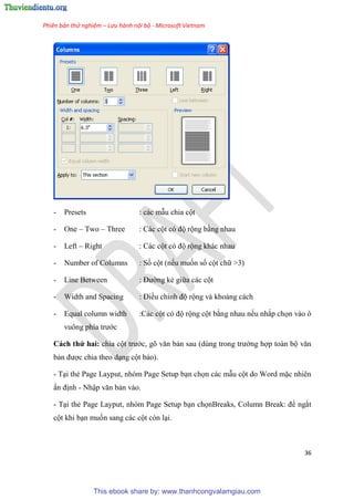 Phiên bản thử nghiệm – Lưu hành nội bộ - Microsoft Vietnam
36
- Presets : các mẫu chia cột
- One – Two – Three : Các cột c độ rộng bằng nhau
- Left – Right : Các cột c độ rộng khác nhau
- Number of Columns : Số cột (nếu muốn số cột chữ >3)
- Line Between : Đường kẻ giữa các cột
- Width and Spacing : Điều ch nh độ rộng và khoảng cách
- Equal column width :Các cột có độ rộng cột bằng nhau nếu nhắp chọn vào ô
vuông phía trước
Cách thứ hai: chia cột trước, g văn bản sau (d ng trong trường hợp toàn bộ văn
bản được chia theo d ng cột báo).
- T i thẻ Page Layput, nhóm Page Setup b n chọn các mẫu cột do Word mặc nhiên
ấn định - Nhập văn bản vào.
- T i thẻ Page Layput, nhóm Page Setup b n chọnBreaks, Column Break: để ngắt
cột khi b n muốn sang các cột còn l i.
This ebook share by: www.thanhcongvalamgiau.com
 