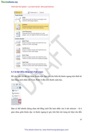 Phiên bản thử nghiệm – Lưu hành nội bộ - Microsoft Vietnam
37
b. Cài đặt điểm dừng tab (Tab stops)
Để cho vi c cài đặt tab được thuận ti n, b n n n cho hiển thị thước ngang tr n đ nh tài
li u bằng cách nhấn n t View Ruler ở đ u tr n thanh cuộn dọc.
B n c thể nhanh ch ng chọn tab bằng cách l n lượt nhấn vào ô tab selector – là ô
giao nhau giữa thước dọc và thước ngang (ở g c tr n b n trái trang tài li u) cho đến
This ebook share by: www.thanhcongvalamgiau.com
 