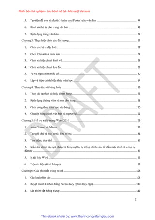 Phiên bản thử nghiệm – Lưu hành nội bộ - Microsoft Vietnam
2
5. T o ti u đề tr n và dưới (Header and Footer) cho văn bản ......................................................44
6. Đánh số thứ tự cho trang văn bản ...........................................................................................49
7. Định d ng trang văn bản.........................................................................................................52
Chương 3: Thực hi n chèn các đối tượng...........................................................................................57
1. Chèn các kí tự đặc bi t ...........................................................................................................57
2. Chèn ClipArt và hình ảnh.......................................................................................................57
3. Chèn và hi u ch nh hình vẽ ....................................................................................................58
4. Chèn và hi u ch nh lưu đồ......................................................................................................59
5. Vẽ và hi u ch nh biểu đồ........................................................................................................60
6. Lập và hi u ch nh biểu thức toán học......................................................................................64
Chương 4: Thao tác với bảng biểu .....................................................................................................66
1. Thao tác t o bản và hi u ch nh bảng.......................................................................................66
2. Định d ng đường viền và nền cho bảng ..................................................................................68
3. Chèn công thức toán học vào bảng .........................................................................................70
4. Chuyển bảng thành văn bản và ngược l i................................................................................72
Chương 5: Hỗ trợ x lý trong Word 2010 ..........................................................................................75
1. Auto Correct và Macro...........................................................................................................75
2. T o ghi chú và bảo v tài li u Word. ......................................................................................81
3. Tìm kiếm, thay thế .................................................................................................................85
4. Kiểm tra chính tả, ngữ pháp, từ đồng nghĩa, tự động ch nh s a, từ điển mặc định và công c
đếm từ ...........................................................................................................................................89
5. In tài li u Word......................................................................................................................95
6. Trộn tài li u (Mail Merge)......................................................................................................99
Chương 6: Các phím tắt trong Word ................................................................................................108
1. Các lo i phím tắt:.................................................................................................................108
2. Duy t thanh Ribbon bằng Access Key (phím truy cập).........................................................110
3. Các phím tắt thông dụng:.....................................................................................................112
This ebook share by: www.thanhcongvalamgiau.com
 