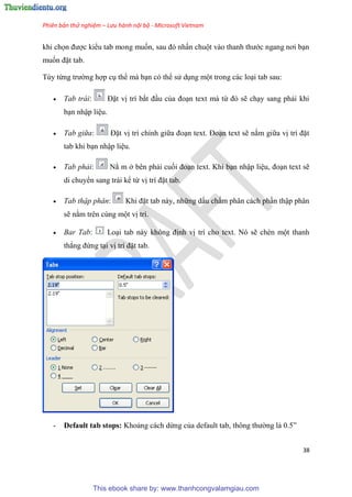 Phiên bản thử nghiệm – Lưu hành nội bộ - Microsoft Vietnam
38
khi chọn được kiểu tab mong muốn, sau đ nhấn chuột vào thanh thước ngang nơi b n
muốn đặt tab.
T y từng trường hợp c thể mà b n c thể s d ng một trong các lo i tab sau:
 Tab trái: Đặt vị trí bắt đ u của đo n text mà từ đ sẽ ch y sang phải khi
b n nhập li u.
 Tab giữa: Đặt vị trí chính giữa đo n text. Đo n text sẽ nằm giữa vị trí đặt
tab khi b n nhập li u.
 Tab phải: Nằ m ở b n phải cuối đo n text. Khi b n nhập li u, đo n text sẽ
di chuyển sang trái kể từ vị trí đặt tab.
 Tab thập phân: Khi đặt tab này, những dấu chấm ph n cách ph n thập ph n
sẽ nằm tr n c ng một vị trí.
 Bar Tab: Lo i tab này không định vị trí cho text. N sẽ chèn một thanh
thẳng đứng t i vị trí đặt tab.
- Default tab stops: Khoảng cách dừng của default tab, thông thường là 0.5”
This ebook share by: www.thanhcongvalamgiau.com
 