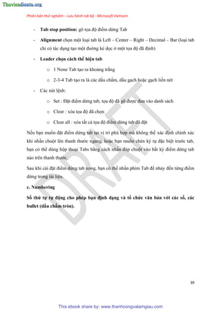 Phiên bản thử nghiệm – Lưu hành nội bộ - Microsoft Vietnam
39
- Tab stop position: gõ tọa độ điểm dừng Tab
- Alignment chọn một lo i tab là Left – Center – Right – Decimal – Bar (lo i tab
ch c tác d ng t o một đuờng kẻ dọc ở một tọa độ đã định)
- Leader chọn cách thể hi n tab
o 1 None Tab t o ra khoảng trắng
o 2-3-4 Tab t o ra là các dấu chấm, dấu g ch hoặc g ch liền nét
- Các nút l nh:
o Set : Đặt điểm dừng tab, tọa độ đã g được đưa vào danh sách
o Clear : xóa tọa độ đã chọn
o Clear all : xóa tất cả tọa độ điểm dừng tab đã đặt
Nếu b n muốn đặt điểm dừng tab t i vị trí ph hợp mà không thể xác định chính xác
khi nhấn chuột l n thanh thước ngang, hoặc b n muốn chèn k tự đặc bi t trước tab,
b n c thể d ng hộp tho i Tabs bằng cách nhấn đ p chuột vào bất kỳ điểm dừng tab
nào tr n thanh thước.
Sau khi cài đặt điểm dừng tab xong, b n c thể nhấn phím Tab để nhảy đến từng điểm
dừng trong tài li u.
c. Numbering
Số thứ tự tự động cho phép b n định d ng và tổ chức văn bản với các số, các
bullet (dấu chấm tròn).
This ebook share by: www.thanhcongvalamgiau.com
 