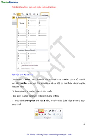 Phiên bản thử nghiệm – Lưu hành nội bộ - Microsoft Vietnam
40
Bulleted and Numbered
Các danh sách Bullet c các dấu chấn tr n, danh sách các Number c các số và danh
sách các Ountline là sự phối hợp giữa các số và các chữ cái ph thuộc vào sự tổ chức
của danh sách.
Để th m một thứ tự tự động vào văn bản c sẵn:
• Lựa chọn văn bản b n muốn để t o một thứ tự tự động
• Trong nh m Paragraph trên tab Home, kích vào n t danh sách Bulleted hoặc
Numbered
This ebook share by: www.thanhcongvalamgiau.com
 