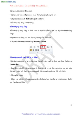 Phiên bản thử nghiệm – Lưu hành nội bộ - Microsoft Vietnam
41
Để t o một thứ tự tự động mới:
• Đặt con trỏ vào nơi b n muốn chèn thứ tự tự động trong tài li u
• Chọn nút danh sách Bulleted hoặc Numbered
• Rồi nhập nội dung bình thường
Số thứ tự tự động ồng
Số thứ tự tự động lồng là danh sách c một vài cấp độ. Để t o một thứ tự tự động
lồng:
• T o thứ tự tự động của b n theo sự hướng dẫn phía tr n
• Chọn nút Increase Indent hay Decrease Indent
Định d ng danh sách thứ tự tự động
Hình ảnh chấm tr n và số c thể được thay đổi bằng cách s d ng hộp tho i Bullets or
Numbering.
• Lựa chọn toàn bộ thứ tự tự động để thay đổi tất cả các dấu chấm tr n hay số, hoặc
đặt con trỏ l n một d ng trong danh sách thứ tự tự động để thay đổi một Bullet
• Chọn phải chuột
• Chọn vào m i t n b n c nh danh sách Bulleter hay Numbered và chọn một Bullet
hay Numbering khác.
This ebook share by: www.thanhcongvalamgiau.com
 