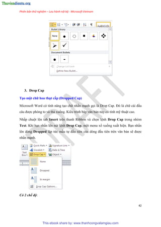 Phiên bản thử nghiệm – Lưu hành nội bộ - Microsoft Vietnam
42
3. Drop Cap
T o một chữ hoa thụt cấp (Dropped Cap)
Microsoft Word c tính năng t o chữ nhấn m nh gọi là Drop Cap. Đ là chữ cái đ u
c u được phóng to và thả xuống. Kiểu trình bày văn bản này có tính mỹ thuật cao.
Nhấp chuột lên tab Insert trên thanh Ribbon và chọn l nh Drop Cap trong nhóm
Text. Khi b n nhấn lên nút l nh Drop Cap, một menu xổ xuống xuất hi n. B n nhấn
lên dòng Dropped lập tức mẫu tự đ u tiên của d ng đ u ti n tr n văn bản sẽ được
nhấn m nh.
Có 2 chế độ:
This ebook share by: www.thanhcongvalamgiau.com
 