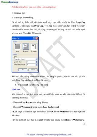 Phiên bản thử nghiệm – Lưu hành nội bộ - Microsoft Vietnam
43
1. Dropped cap.
2. In-margin dropped cap.
Để có thể tùy biến chữ cái nhấn m nh này, b n nhấn chuột lên l nh Drop Cap
Options tr n menu của Drop Cap. Trên hộp tho i Drop Cap, b n có thể chọn vị trí
của chữ nhấn m nh, font chữ, số dòng thả xuống và khoảng cách từ chữ nhấn m nh
tới c m text. Nhấn OK để hoàn tất.
.
Sau này, nếu không muốn nhấn m nh kiểu Drop Cap nữa, b n ch vi c vào l i màn
hình Drop Cap và chọn l nh None là xong.
4. Watermark (nền bảo v văn bản)
Hình mờ
Một hình mờ là một ảnh trong suốt mà xuất hi n ngay sau văn bản trong tài li u. Để
chèn một hình mờ:
• Chọn tab Page Layout trên vùng Ribbon
• Chọn nút Watermark trong nhóm Page Background
• Kích chọn Watermark b n muốn hoặc Chọn Custom Watermark và t o một hình
mờ ri ng.
• Để bỏ một hình mờ, thực hi n các bước như tr n nhưng chọn Remove Watermark.
This ebook share by: www.thanhcongvalamgiau.com
 