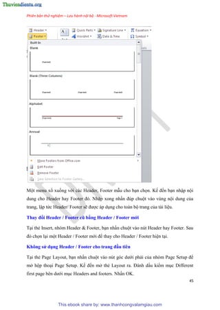 Phiên bản thử nghiệm – Lưu hành nội bộ - Microsoft Vietnam
45
Một menu xổ xuống với các Header, Footer mẫu cho b n chọn. Kế đến b n nhập nội
dung cho Header hay Footer đ . Nhập xong nhấn đ p chuột vào v ng nội dung của
trang, lập tức Header/ Footer sẽ được áp d ng cho toàn bộ trang của tài li u.
Thay đổi Header / Footer cũ bằng Header / Footer mới
T i thẻ Insert, nh m Header & Footer, b n nhấn chuột vào n t Header hay Footer. Sau
đ chọn l i một Header / Footer mới để thay cho Header / Footer hi n t i.
Không s dụng Header / Footer cho trang đầu ti n
T i thẻ Page Layout, b n nhấn chuột vào n t g c dưới phải của nh m Page Setup để
mở hộp tho i Page Setup. Kế đến mở thẻ Layout ra. Đánh dấu kiểm m c Different
first page b n dưới m c Headers and footers. Nhấn OK.
This ebook share by: www.thanhcongvalamgiau.com
 