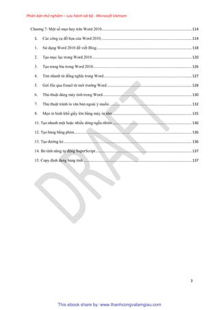 Phiên bản thử nghiệm – Lưu hành nội bộ - Microsoft Vietnam
3
Chương 7: Một số mẹo hay trên Word 2010.....................................................................................114
1. Các công c đồ họa của Word 2010......................................................................................114
1. S d ng Word 2010 để viết Blog..........................................................................................118
2. T o m c l c trong Word 2010..............................................................................................120
3. T o trang bìa trong Word 2010.............................................................................................126
4. Tìm nhanh từ đồng nghĩa trong Word...................................................................................127
5. Gởi file qua Email từ môi trường Word................................................................................128
6. Thủ thuật dùng máy tính trong Word....................................................................................130
7. Thủ thuật tránh in văn bản ngoài ý muốn..............................................................................132
8. Mẹo in hình khổ giấy lớn bằng máy in nhỏ...........................................................................135
11. T o nhanh một hoặc nhiều dòng ngẫu nhiên...........................................................................136
12. T o bảng bằng phím...............................................................................................................136
13. T o đường kẻ.........................................................................................................................136
14. Bỏ tính năng tự động SuperScript...........................................................................................137
15. Copy định d ng bảng tính ......................................................................................................137
This ebook share by: www.thanhcongvalamgiau.com
 