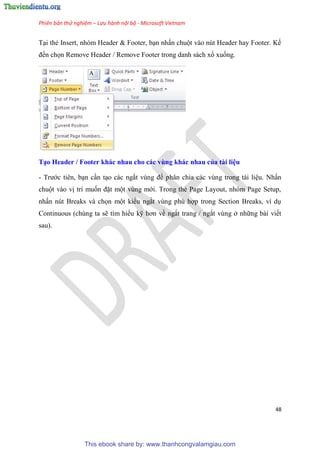 Phiên bản thử nghiệm – Lưu hành nội bộ - Microsoft Vietnam
48
T i thẻ Insert, nh m Header & Footer, b n nhấn chuột vào n t Header hay Footer. Kế
đến chọn Remove Header / Remove Footer trong danh sách xổ xuống.
T o Header / Footer khác nhau cho các vùng khác nhau của tài i u
- Trước ti n, b n c n t o các ngắt v ng để ph n chia các v ng trong tài li u. Nhấn
chuột vào vị trí muốn đặt một v ng mới. Trong thẻ Page Layout, nh m Page Setup,
nhấn n t Breaks và chọn một kiểu ngắt v ng ph hợp trong Section Breaks, ví d
Continuous (ch ng ta sẽ tìm hiểu kỹ hơn về ngắt trang / ngắt v ng ở những bài viết
sau).
This ebook share by: www.thanhcongvalamgiau.com
 
