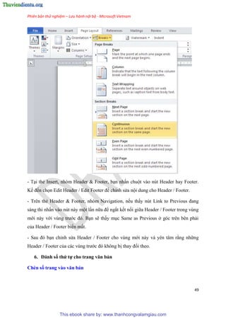Phiên bản thử nghiệm – Lưu hành nội bộ - Microsoft Vietnam
49
- T i thẻ Insert, nh m Header & Footer, b n nhấn chuột vào n t Header hay Footer.
Kế đến chọn Edit Header / Edit Footer để ch nh s a nội dung cho Header / Footer.
- Tr n thẻ Header & Footer, nh m Navigation, nếu thấy n t Link to Previous đang
sáng thì nhấn vào n t này một l n nữa để ngắt kết nối giữa Header / Footer trong v ng
mới này với v ng trước đ . B n sẽ thấy m c Same as Previous ở g c tr n b n phải
của Header / Footer biến mất.
- Sau đ b n ch nh s a Header / Footer cho v ng mới này và y n t m rằng những
Header / Footer của các v ng trước đ không bị thay đổi theo.
6. Đánh số thứ tự cho trang văn bản
Chèn số trang vào văn bản
This ebook share by: www.thanhcongvalamgiau.com
 