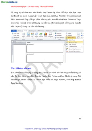 Phiên bản thử nghiệm – Lưu hành nội bộ - Microsoft Vietnam
50
Số trang này sẽ được đưa vào Header hay Footer t y b n. Để thực hi n, b n chọn
thẻ Insert, t i nh m Header & Footer, b n nhấn n t Page Number. Trong menu xuất
hi n, b n trỏ tới Top of Page (chèn số trang vào ph n Header) hoặc Bottom of Page
(chèn vào Footer). Word 2010cung cấp sẵn khá nhiều mẫu đánh số trang và b n ch
vi c chọn một trong các mẫu này là xong.
Thay đổi d ng số trang
B n c thể thay đổi d ng số trang theo thích của mình mà định d ng chu n không c
sẵn. Để thực hi n, b n nhấn đ p vào Header hay Footer, nơi b n đã đặt số trang. T i
thẻ Design, nh m Header & Footer, b n nhấn n t Page Number, chọn tiếp Format
Page Numbers.
This ebook share by: www.thanhcongvalamgiau.com
 