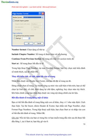 Phiên bản thử nghiệm – Lưu hành nội bộ - Microsoft Vietnam
51
Number format: Chọn d ng số thứ tự
Include Chapter Number: Số trang sẽ được kèm với số chương
Continue From Previous Section: Số trang nối tiếp với section trước đ
Start at : Số trang được bắt đ u từ số
Trong hộp tho i Page Number, t i m c Number format, b n hãy chọn một kiểu đánh
số mình thích, sau đ nhấn OK.
Thay đổi kiểu chữ, cỡ chữ, màu sắc của số trang
Nhấn đ p chuột vào Header hay Footer, nơi b n đã đặt số trang t i đ .
D ng chuột chọn số trang. T i thanh công c mini vừa xuất hi n ở b n tr n, b n c thể
chọn l i font chữ, cỡ chữ, định d ng l i chữ đậm, nghi ng, hay chọn màu t y thích.
Khi hi u ch nh xong b n nhấn đ p chuột vào v ng nội dung chính của tài li u.
Bắt đầu đánh số trang bằng một số khác
B n c thể bắt đ u đánh số trang bằng một con số khác, thay vì 1 như mặc định. Cách
thực hi n: T i thẻ Insert, nh m Header & Footer, b n nhấn n t Page Number, chọn
Format Page Numbers. Trong hộp tho i xuất hi n, b n chọn Start at và nhập vào con
số bắt đ u khi đánh số trang. Nhấn OK.
Ghi chú: Nếu tài li u của b n c trang bìa và b n muốn trang đ u ti n sau đ được bắt
đ u bằng 1, t i ô Start at, b n hãy g vào 0.
This ebook share by: www.thanhcongvalamgiau.com
 
