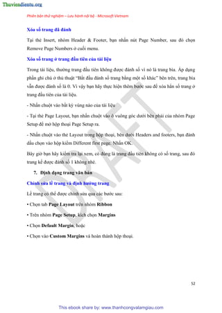 Phiên bản thử nghiệm – Lưu hành nội bộ - Microsoft Vietnam
52
Xóa số trang đã đánh
T i thẻ Insert, nh m Header & Footer, b n nhấn n t Page Number, sau đ chọn
Remove Page Numbers ở cuối menu.
Xóa số trang ở trang đầu ti n của tài i u
Trong tài li u, thường trang đ u ti n không được đánh số vì n là trang bìa. Áp d ng
ph n ghi ch ở thủ thuật “Bắt đ u đánh số trang bằng một số khác” b n tr n, trang bìa
vẫn được đánh số là 0. Vì vậy b n hãy thực hi n th m bước sau để x a hẳn số trang ở
trang đ u ti n của tài li u.
- Nhấn chuột vào bất kỳ v ng nào của tài li u
- T i thẻ Page Layout, b n nhấn chuột vào ô vuông g c dưới b n phải của nh m Page
Setup để mở hộp tho i Page Setup ra.
- Nhấn chuột vào thẻ Layout trong hộp tho i, b n dưới Headers and footers, b n đánh
dấu chọn vào hộp kiểm Different first page. Nhấn OK.
B y giờ b n hãy kiểm tra l i xem, c đ ng là trang đ u ti n không c số trang, sau đ
trang kế được đánh số 1 không nh .
7. Định d ng trang văn bản
Ch nh s a ề trang và định hướng trang
Lề trang c thể được ch nh s a qua các bước sau:
• Chọn tab Page Layout trên nhóm Ribbon
• Tr n nh m Page Setup, kích chọn Margins
• Chọn Default Margin, hoặc
• Chọn vào Custom Margins và hoàn thành hộp tho i.
This ebook share by: www.thanhcongvalamgiau.com
 