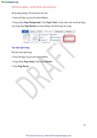 Phiên bản thử nghiệm – Lưu hành nội bộ - Microsoft Vietnam
54
Đế áp d ng đường viền trang hay màu sắc:
• Chọn tab Page Layout trên nhóm Ribbon.
• Trong nh m Page Background, Chọn Page Colors và lựa chọn màu muốn áp d ng
cho trang hoặc Page Borders và chọn đường viền thích hợp cho trang.
T o một ngắt trang
Để chèn một ngắt trang:
• Chọn tab Page Layout trên nhóm Ribbon
• Trong nh m Page Setup, Chọn menu Breaks.
• Chọn Page Break.
This ebook share by: www.thanhcongvalamgiau.com
 