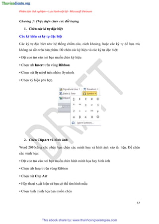 Phiên bản thử nghiệm – Lưu hành nội bộ - Microsoft Vietnam
57
Chương 3: Thực hiện chèn các đối tượng
1. Chèn các kí tự đặc bi t
Các ký hi u và ký tự đặc bi t
Các k tự đặc bi t như h thống chấm c u, cách khoảng, hoặc các k tự đồ họa mà
không c sẵn tr n bàn phím. Để chèn các k hi u và các k tự đặc bi t:
• Đặt con trỏ vào nơi b n muốn chèn k hi u
• Chọn tab Insert trên vùng Ribbon
• Chọn nút Symbol trên nhóm Symbols
• Chọn k hi u ph hợp.
2. Chèn ClipArt và hình ảnh
Word 2010c ng cho ph p b n chèn các minh họa và hình ảnh vào tài li u. Để chèn
các minh họa:
• Đặt con trỏ vào nơi b n muốn chèn hình minh họa hay hình ảnh
• Chọn tab Insert trên vùng Ribbon
• Chọn nút Clip Art
• Hộp tho i xuất hi n và b n c thể tìm hình mẫu
• Chọn hình minh họa b n muốn chèn
This ebook share by: www.thanhcongvalamgiau.com
 