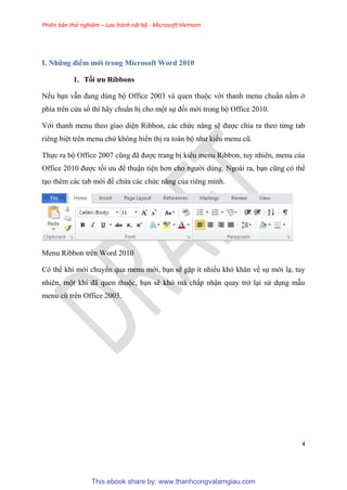 Phiên bản thử nghiệm – Lưu hành nội bộ - Microsoft Vietnam
4
I. Những điểm mới trong Microsoft Word 2010
1. Tối ưu Ribbons
Nếu b n vẫn đang d ng bộ Office 2003 và quen thuộc với thanh menu chu n nằm ở
phía tr n c a sổ thì hãy chu n bị cho một sự đổi mới trong bộ Office 2010.
Với thanh menu theo giao di n Ribbon, các chức năng sẽ được chia ra theo từng tab
ri ng bi t tr n menu chứ không hiển thị ra toàn bộ như kiểu menu c .
Thực ra bộ Office 2007 c ng đã được trang bị kiểu menu Ribbon, tuy nhi n, menu của
Office 2010 được tối ưu để thuận ti n hơn cho người d ng. Ngoài ra, b n c ng c thể
t o th m các tab mới để chứa các chức năng của ri ng mình.
Menu Ribbon trên Word 2010
C thể khi mới chuyển qua menu mới, b n sẽ gặp ít nhiều kh khăn về sự mới l , tuy
nhi n, một khi đã quen thuộc, b n sẽ kh mà chấp nhận quay trở l i s d ng mẫu
menu c tr n Office 2003.
This ebook share by: www.thanhcongvalamgiau.com
 
