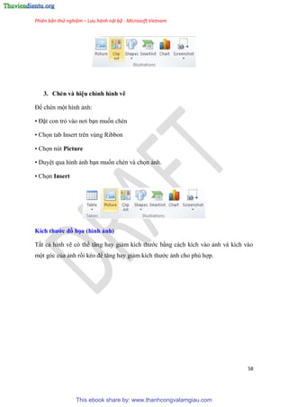 Phiên bản thử nghiệm – Lưu hành nội bộ - Microsoft Vietnam
58
3. Chèn và hi u ch nh hình vẽ
Để chèn một hình ảnh:
• Đặt con trỏ vào nơi b n muốn chèn
• Chọn tab Insert trên vùng Ribbon
• Chọn nút Picture
• Duy t qua hình ảnh b n muốn chèn và chọn ảnh.
• Chọn Insert
Kích thước đồ họa (hình ảnh)
Tất cả hình vẽ c thể tăng hay giảm kích thước bằng cách kích vào ảnh và kích vào
một g c của ảnh rồi k o để tăng hay giảm kích thước ảnh cho ph hợp.
This ebook share by: www.thanhcongvalamgiau.com
 