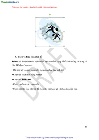 Phiên bản thử nghiệm – Lưu hành nội bộ - Microsoft Vietnam
59
4. Chèn và hi u ch nh ưu đồ
Smart Art là tập hợp các lo i đồ họa b n c thể s d ng để tổ chức thông tin trong tài
li u. Để chèn SmartArt:
• Đặt con trỏ vào nơi b n muốn chèn minh họa hay hình ảnh
• Chọn tab Insert trên vùng Ribbon
• Chọn nút SmartArt
• Chọn vào SmartArt b n muốn
• Chọn m i t n phía b n trái để chèn văn bản hoặc g văn bản trong đồ họa.
This ebook share by: www.thanhcongvalamgiau.com
 