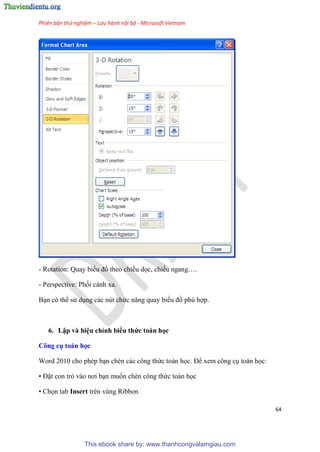 Phiên bản thử nghiệm – Lưu hành nội bộ - Microsoft Vietnam
64
- Rotation: Quay biểu đồ theo chiều dọc, chiều ngang .
- Perspective: Phối cảnh xa.
B n c thể s d ng các n t chức năng quay biểu đồ ph hợp.
6. Lập và hi u ch nh biểu thức toán học
Công cụ toán học
Word 2010 cho ph p b n chèn các công thức toán học. Để xem công c toán học:
• Đặt con trỏ vào nơi b n muốn chèn công thức toán học
• Chọn tab Insert trên vùng Ribbon
This ebook share by: www.thanhcongvalamgiau.com
 