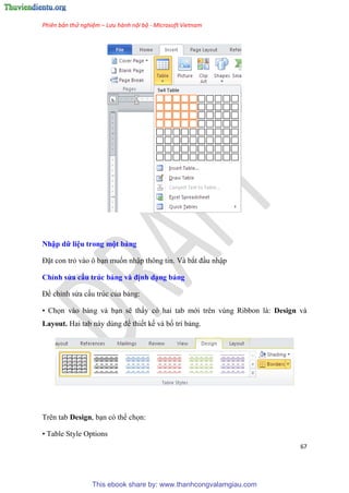 Phiên bản thử nghiệm – Lưu hành nội bộ - Microsoft Vietnam
67
Nhập dữ i u trong một bảng
Đặt con trỏ vào ô b n muốn nhập thông tin. Và bắt đ u nhập
Ch nh s a cấu trúc bảng và định d ng bảng
Để ch nh s a cấu tr c của bảng:
• Chọn vào bảng và b n sẽ thấy c hai tab mới tr n v ng Ribbon là: Design và
Layout. Hai tab này d ng để thiết kế và bố trí bảng.
Trên tab Design, b n c thể chọn:
• Table Style Options
This ebook share by: www.thanhcongvalamgiau.com
 