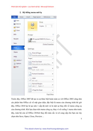 Phiên bản thử nghiệm – Lưu hành nội bộ - Microsoft Vietnam
5
2. H thống menu mới
Trước đ y, Office 2007 đã t o ra sự khác bi t hoàn toàn so với Office 2003 c ng như
các phi n bản Office c về mặt giao di n, đặc bi t là menu của chương trình thì giờ
đ y, Office 2010 l i là t o n n 1 cấp độ mới và là một sự thay đổi về menu công c
của chương trình. Khi lựa chọn tr n menu công c , thay vì sổ xuống 1 menu như trước
đ y, toàn bộ c a sổ Office 2010sẽ thay đổi màu sắc và sẽ cung cấp cho b n các t y
chọn như Save, Open, Close, Preview
This ebook share by: www.thanhcongvalamgiau.com
 