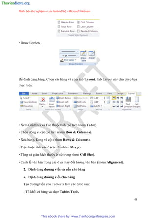 Phiên bản thử nghiệm – Lưu hành nội bộ - Microsoft Vietnam
68
• Draw Borders
Để định d ng bảng, Chọn vào bảng và chọn tab Layout. Tab Layout này cho ph p b n
thực hi n:
• Xem Gridlines và Các thuộc tính (c tr n nh m Table).
• Chèn d ng và cột (c tr n nh m Row & Columns).
• X a bảng, D ng và cột (nh m Rows & Columns).
• Trộn hoặc tách các ô (c tr n nh m Merge).
• Tăng và giảm kích thước ô (c trong nh m Cell Size).
• Canh lề văn bản trong các ô và thay đổi hướng văn bản (nh m Alignment).
2. Định d ng đường viền và nền cho bảng
a. Định d ng đường viền cho bảng
T o đường viền cho Tables ta làm các bước sau:
- Tô khối cả bảng và chọn Tables Tools.
This ebook share by: www.thanhcongvalamgiau.com
 