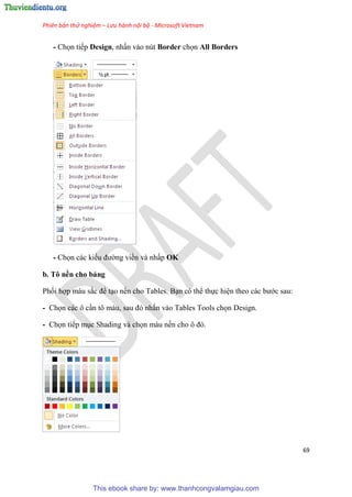 Phiên bản thử nghiệm – Lưu hành nội bộ - Microsoft Vietnam
69
- Chọn tiếp Design, nhấn vào nút Border chọn All Borders
- Chọn các kiểu đường viền và nhấp OK
b. Tô nền cho bảng
Phối hợp màu sắc để t o nền cho Tables. B n có thể thực hi n theo các bước sau:
- Chọn các ô c n tô màu, sau đ nhấn vào Tables Tools chọn Design.
- Chọn tiếp m c Shading và chọn màu nền cho ô đ .
This ebook share by: www.thanhcongvalamgiau.com
 