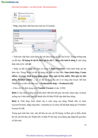 Phiên bản thử nghiệm – Lưu hành nội bộ - Microsoft Vietnam
71
- Nhập công thức tính theo hai cách t i ô Formula:
e
+ Tính trực tiếp theo cách d ng địa ch theo d ng và cột của Excel. Trong trường hợp
c thể này, Số ượng à cột D, Đơn giá à cột C, dòng cần tính à dòng 2, nên công
thức tính sẽ là =c2+d2
+ Hoặc c thể s d ng các hàm c trong ô Paste Function ở b n dưới hoặc g t n
hàm vào. Trong Word c thể s d ng các hàm cơ bản như: Sum (tính tổng), Count
(đếm), Average (tính trung bình cộng), Max (giá trị ớn nhất), Min (giá trị nhỏ
nhất), Product (nhân) và c thể s d ng địa ch ô và v ng như Excel. Để tính
Thành tiền c thể viết như sau: = Product( eft) hoặc = Product(c2 d2)
- Chọn chế độ định dạng tại ô Number Format (ví d : #,##0)
Bước 3. Sao ch p xuống các ô b n dưới: Bôi đen kết quả vừa tính, chọn copy và paste
xuống các ô b n dưới của cột thành tiền rồi bấm F9 để cập nhật theo d ng.
Bước 4. Tính tổng: kích chuột vào ô cuối c ng của d ng Thành tiền và chọn
Layout/Formula, nhập công thức =sum(above) và chọn chế độ định d ng t i ô Number
Format rồi OK.
Trong quá trình làm vi c, nếu dữ li u t i các cột Số lượng và Đơn giá c điều ch nh
thì ch c n bôi đen cột Thành tiền và bấm F9 thì máy sẽ tự động cập nhập kết quả theo
số li u mới.
This ebook share by: www.thanhcongvalamgiau.com
 