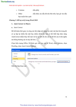 Phiên bản thử nghiệm – Lưu hành nội bộ - Microsoft Vietnam
75
o Commas : dấu ph y
o Other : dấu khác các dấu đã n u b n tr n, b n gõ vào dấu
b n muốn bên c nh
Chương 5: Hỗ trợ xử lý trong Word 2010
1. Auto Correct và Macro
a. Auto Correct
Để tiết ki m thời gian và công sức khi nhập nội dung cho một văn bản lớn trong đ
có sự lặp l i nhiều l n một hay nhiều nhóm từ, b n có thể thiết lập chức năng
AutoCorrect nhằm thay thế một vài ký tự viết tắt cho các từ đ bởi các từ đủ nghĩa
mà thông thường các từ này dài hơn.
Chọn biểu tượng Office 2010trên góc trái của của sổ Word, chọn Options, chọn
Proofing, chọn Auto Correct Options
Hiển thị hộp tho i sau:
This ebook share by: www.thanhcongvalamgiau.com
 