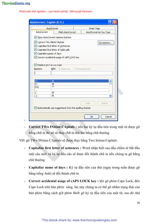 Phiên bản thử nghiệm – Lưu hành nội bộ - Microsoft Vietnam
76
-
- Correct TWo INitian CApitals : nếu hai k tự đ u ti n trong một từ được g
bằng chữ in thì n sẽ thay chữ in thứ hai bằng chữ thường.
VD: gõ TWo INitian CApitals sẽ được thay bằng Two Initian Capitals
- Capitalize first letter of sentences : Word nhận biết sau dấu chấm sẽ bắt đ u
một câu mới và ký tự đ u câu sẽ được đổi thành chữ in nếu chúng ta gõ bằng
chữ thường
- Capitalize name of days : Ký tự đấu tiên của thứ (ngày trong tu n được gõ
bằng tiếng Anh) sẽ đổi thành chữ in.
- Correct accidental usage of cAPS LOCK key : khi g phím Caps Lock, đèn
Caps Lock trên bàn phím sáng, lúc này chúng ta có thể gõ nh m tr ng thái của
bàn phím bằng cách giữ phím Shift gõ ký tự đ u tiên của một từ, sau đ nhả
This ebook share by: www.thanhcongvalamgiau.com
 