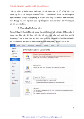 Phiên bản thử nghiệm – Lưu hành nội bộ - Microsoft Vietnam
6
Và tr n c ng, h thống menu mới cung cấp các thông tin chi tiết về tác giả, kích
thước tập tin, và các thông tin về s a đổi file . Th m vào đ là một c a sổ cho ph p
b n xem trước tài li u ở d ng trang in để chắc chắn rằng văn bản đã được trình bày
theo đ ng b n. N i một đơn giản: H thống menu mới của Office 2010 r ràng và
chi tiết hơn rất nhiều.
3. Chức năng Backstage View
Trong Office 2010, n t bấm này được thay đổi bởi một tab mới tr n Ribbon, nằm ở
trong c ng b n trái. Khi b n click vào tab này, một màn hình mới được gọi là
Backstage View sẽ được hi n l n. Tr n màn hình này, danh sách b n trái sẽ chứa các
tác v , màn hình b n phải sẽ là t y chọn các chức năng tương ứng với tác v đ .
This ebook share by: www.thanhcongvalamgiau.com
 