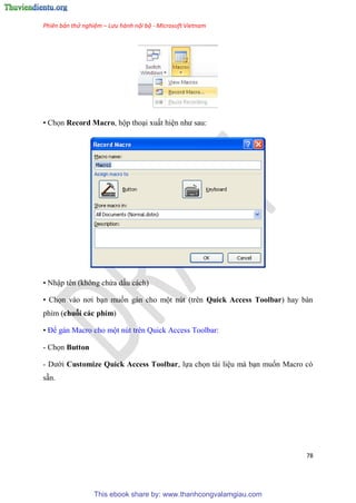 Phiên bản thử nghiệm – Lưu hành nội bộ - Microsoft Vietnam
78
• Chọn Record Macro, hộp tho i xuất hi n như sau:
• Nhập t n (không chứa dấu cách)
• Chọn vào nơi b n muốn gán cho một n t (tr n Quick Access Toolbar) hay bàn
phím (chuỗi các phím)
• Để gán Macro cho một n t tr n Quick Access Toolbar:
- Chọn Button
- Dưới Customize Quick Access Toolbar, lựa chọn tài li u mà b n muốn Macro c
sẵn.
This ebook share by: www.thanhcongvalamgiau.com
 