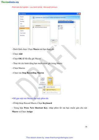 Phiên bản thử nghiệm – Lưu hành nội bộ - Microsoft Vietnam
79
- Dưới l nh chọn: Chọn Macro mà b n đang ghi
- Chọn Add
- Chọn OK để bắt đ u ghi Macro
- Thực thi các hành động b n muốn được ghi trong Macro
- Chọn Macros
- Chọn vào Stop Recording Macros
• Để gán một n t Macro cho một phím tắt:
- Ở hôp tho i Record Macro, Chọn Keyboard
- Trong hộp Press New Shortcut Key, nhập phím tắt mà b n muốn gán cho n t
Macro và Chọn Assign
This ebook share by: www.thanhcongvalamgiau.com
 