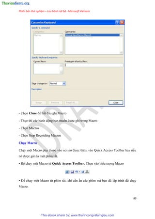Phiên bản thử nghiệm – Lưu hành nội bộ - Microsoft Vietnam
80
- Chọn Close để bắt đ u ghi Macro
- Thực thi các hành động b n muốn được ghi trong Macro
- Chọn Macros
- Chọn Stop Recording Macros
Ch y Macro
Ch y một Macro ph thuộc vào nơi n được th m vào Quick Access Toolbar hay nếu
n được gán là một phím tắt.
• Để ch y một Macro từ Quick Access Toolbar, Chọn vào biểu tượng Macro
• Để ch y một Macro từ phím tắt, ch c n ấn các phím mà b n đã lập trình để ch y
Macro.
This ebook share by: www.thanhcongvalamgiau.com
 