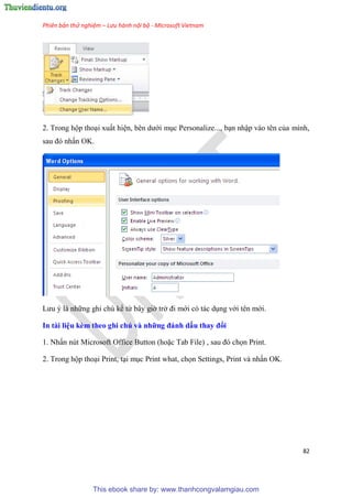 Phiên bản thử nghiệm – Lưu hành nội bộ - Microsoft Vietnam
82
2. Trong hộp tho i xuất hi n, b n dưới m c Personalize..., b n nhập vào t n của mình,
sau đ nhấn OK.
Lưu là những ghi ch kể từ b y giờ trở đi mới c tác d ng với t n mới.
In tài i u kèm theo ghi chú và những đánh dấu thay đổi
1. Nhấn n t Microsoft Office Button (hoặc Tab File) , sau đ chọn Print.
2. Trong hộp tho i Print, t i m c Print what, chọn Settings, Print và nhấn OK.
This ebook share by: www.thanhcongvalamgiau.com
 