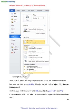 Phiên bản thử nghiệm – Lưu hành nội bộ - Microsoft Vietnam
83
b.Bảo v tài li u Word
Word 2010 hỗ trợ sẵn tính năng đặt password bảo v văn bản với tính bảo mật cao.
B n nhấp vào biểu tượng tab File phía tr n g c trái > chọn Info > Click Protect
Document and
Click Encrypt with Password > nhấp OK. Xác nhận l i password > nhấn OK.
Click the File tab, then Click Info. On the menu to the right Click Protect Document
and
This ebook share by: www.thanhcongvalamgiau.com
 