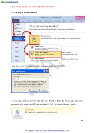 Phiên bản thử nghiệm – Lưu hành nội bộ - Microsoft Vietnam
84
Click Encrypt with Password.
Hộp tho i Encrypt Document, b n nhập password vào. Click OK
Từ b y giờ, mỗi khi mở file văn bản này, Word sẽ hiển thị c a sổ y u c u nhập
password. Ch người nào biết password mới c thể xem được nội dung của file.
This ebook share by: www.thanhcongvalamgiau.com
 