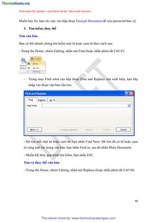Phiên bản thử nghiệm – Lưu hành nội bộ - Microsoft Vietnam
85
Muốn hủy bỏ, b n ch vi c vào hộp tho i Encrypt Document để x a password bảo v .
3. Tìm kiếm, thay thế
Tìm văn bản
B n c thể nhanh ch ng tìm kiếm một từ hoặc c m từ theo cách sau:
- Trong thẻ Home, nh m Editing, nhấn n t Find (hoặc nhấn phím tắt Ctrl+F).
- Trong m c Find what của hộp tho i Find and Replace vừa xuất hi n, b n hãy
nhập vào đo n văn bản c n tìm.
- Để tìm mỗi một từ hoặc c m từ, b n nhấn Find Next. Để tìm tất cả từ hoặc c m
từ c ng một l c trong văn bản, b n nhấn Find in, sau đ nhấn Main Document.
- Muốn kết th c quá trình tìm kiếm, b n nhấn ESC.
Tìm và thay thế văn bản
- Trong thẻ Home, nh m Editing, nhấn n t Replace (hoặc nhấn phím tắt Ctrl+H).
This ebook share by: www.thanhcongvalamgiau.com
 