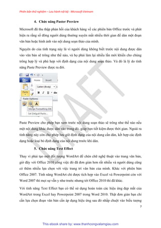 Phiên bản thử nghiệm – Lưu hành nội bộ - Microsoft Vietnam
7
4. Chức năng Paster Preview
Microsoft đã thu thập phản hồi của khách hàng về các phi n bản Office trước và phát
hi n ra rằng số đông người d ng thường xuy n mất nhiều thời gian để dán một đo n
văn bản hoặc hình ảnh vào nội dung so n thảo của mình.
Nguy n do của tình tr ng này là vì người d ng không biết trước nội dung được dán
vào văn bản sẽ trông như thế nào, và họ phải làm l i nhiều l n mới khiến cho ch ng
trông hợp l và ph hợp với định d ng của nội dung so n thảo. Và đ là l do tính
năng Paste Preview được ra đời.
Paste Preview cho ph p b n xem trước nội dung so n thảo sẽ trông như thế nào nếu
một nội dung khác được dán vào trong đ , gi p b n tiết ki m được thời gian. Ngoài ra
tính năng này c n cho ph p lưu giữ định d ng của nội dung c n dán, kết hợp các định
d ng hoặc lo i bỏ định d ng của nội dung trước khi dán.
5. Chức năng Text Effect
Thay vì phải t o một đối tượng WordArt để chèn chữ ngh thuật vào trang văn bản,
giờ đ y với Office 2010 công vi c đ đã đơn giản hơn rất nhiều và người d ng c ng
có thêm nhiều lựa chọn với vi c trang trí văn bản của mình. Khác với phiên bản
Office 2007. Tính năng WordArt ch được tích hợp vào Excel và Powerpoint còn với
Word 2007 thì mọi sự vẫn y như trước nhưng tới Office 2010 thì đã khác.
Với tính năng Text Effect b n có thể s d ng hoàn toàn các hi u ứng đẹp mắt của
WordArt trong Excel hay Powerpoint 2007 trong Word 2010. Thật đơn giản b n ch
c n lựa chọn đo n văn bản c n áp d ng hi u ứng sau đ nhấp chuột vào biểu tượng
This ebook share by: www.thanhcongvalamgiau.com
 