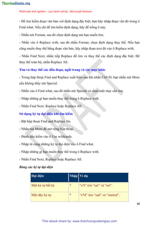 Phiên bản thử nghiệm – Lưu hành nội bộ - Microsoft Vietnam
88
- Để tìm kiếm đo n văn bản với định d ng đặc bi t, b n hãy nhập đo n văn đ trong ô
Find what. Nếu ch để tìm kiếm định d ng, hãy để trống ô này.
- Nhấn n t Format, sau đ chọn định d ng mà b n muốn tìm.
- Nhấn vào ô Replace with, sau đ nhấn Format, chọn định d ng thay thế. Nếu b n
c ng muốn thay thế bằng đo n văn bản, hãy nhập đo n text đ vào ô Replace with.
- Nhấn Find Next, nhấn tiếp Replace để tìm và thay thế các định d ng đặc bi t. Để
thay thế toàn bộ, nhấn Replace All.
Tìm và thay thế các dấu đo n, ngắt trang và các mục khác
- Trong hộp tho i Find and Replace xuất hi n sau khi nhấn Ctrl+H, b n nhấn n t More
nếu không thấy n t Special.
- Nhấn vào ô Find what, sau đ nhấn n t Special và chọn một m c c n tìm.
- Nhập những gì b n muốn thay thế trong ô Replace with.
- Nhấn Find Next, Replace hoặc Replace All.
S dụng ký tự đ i di n khi tìm kiếm
- Bật hộp tho i Find and Replace l n.
- Nhấn n t More để mở rộng hộp tho i.
- Đánh dấu kiểm vào ô Use wildcards.
- Nhập từ c ng những k tự đ i di n vào ô Find what.
- Nhập những gì b n muốn thay thế trong ô Replace with.
- Nhấn Find Next, Replace hoặc Replace All.
Bảng các ký tự đại diện
Đ i di n Nhập Ví dụ
Một k tự bất kỳ ? “s?t” tìm “sat” và “set”.
Một dãy k tự * “s*d” tìm “sad” và “started”.
This ebook share by: www.thanhcongvalamgiau.com
 