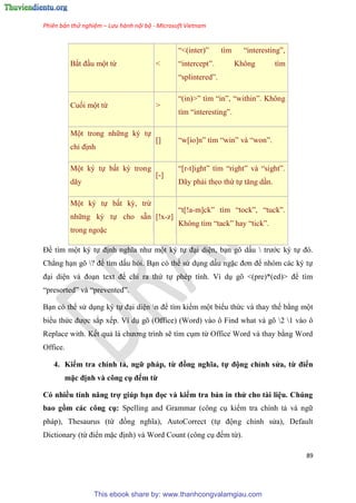 Phiên bản thử nghiệm – Lưu hành nội bộ - Microsoft Vietnam
89
Bắt đ u một từ <
“<(inter)” tìm “interesting”,
“intercept”. Không tìm
“splintered”.
Cuối một từ >
“(in)>” tìm “in”, “within”. Không
tìm “interesting”.
Một trong những k tự
ch định
[] “w[io]n” tìm “win” và “won”.
Một k tự bất kỳ trong
dãy
[-]
“[r-t]ight” tìm “right” và “sight”.
Dãy phải theo thứ tự tăng d n.
Một k tự bất kỳ, trừ
những k tự cho sẵn
trong ngoặc
[!x-z]
“t[!a-m]ck” tìm “tock”, “tuck”.
Không tìm “tack” hay “tick”.
Để tìm một k tự định nghĩa như một k tự đ i di n, b n g dấu  trước k tự đ .
Chẳng h n g ? để tìm dấu hỏi. B n c thể s d ng dấu ngặc đơn để nh m các k tự
đ i di n và đo n text để ch ra thứ tự ph p tính. Ví d g <(pre)*(ed)> để tìm
“presorted” và “prevented”.
B n c thể s d ng k tự đ i di n n để tìm kiếm một biểu thức và thay thế bằng một
biểu thức được sắp xếp. Ví d g (Office) (Word) vào ô Find what và g 2 1 vào ô
Replace with. Kết quả là chương trình sẽ tìm c m từ Office Word và thay bằng Word
Office.
4. Kiểm tra chính tả, ngữ pháp, từ đồng nghĩa, tự động ch nh s a, từ điển
mặc định và công cụ đếm từ
Có nhiều tính năng trợ giúp b n đọc và kiểm tra bản in th cho tài i u. Chúng
bao gồm các công cụ Spelling and Grammar (công c kiểm tra chính tả và ngữ
pháp), Thesaurus (từ đồng nghĩa), AutoCorrect (tự động ch nh s a), Default
Dictionary (từ điển mặc định) và Word Count (công c đếm từ).
This ebook share by: www.thanhcongvalamgiau.com
 