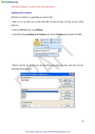 Phiên bản thử nghiệm – Lưu hành nội bộ - Microsoft Vietnam
90
Spelling and Grammar
Để kiểm tra chính tả và ngữ pháp của một tài li u:
• Đặt con trỏ vào đ u của tài li u hoặc đ u của bất kỳ đo n văn bản mà b n muốn
kiểm tra
• Chọn tab Review trên vùng Ribbon
• Chọn biểu tượng Spelling & Grammar trên nhóm Proofing hoặc ấn phím tắt (F7).
• Bất kỳ một lỗi nào sẽ hiển thị một hộp tho i cho ph p b n chọn một cách viết hay
ngữ pháp thích hợp hơn.
This ebook share by: www.thanhcongvalamgiau.com
 