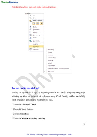 Phiên bản thử nghiệm – Lưu hành nội bộ - Microsoft Vietnam
92
T o một từ điển mặc định mới
Thường thì b n c các từ ngữ kỹ thuật chuy n môn mà c thể không được công nhận
bởi công c kiểm tra chính tả và ngữ pháp trong Word. Do vậy mà b n c thể t y
ch nh từ điển để c những từ b n muốn cho vào.
• Chọn nút Microsoft Office
• Chọn nút Word Options
• Chọn tab Proofing
• Chọn tab When Correcting Spelling
This ebook share by: www.thanhcongvalamgiau.com
 