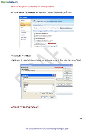 Phiên bản thử nghiệm – Lưu hành nội bộ - Microsoft Vietnam
93
• Chọn Custom Dictionaries, và hộp tho i Custom Dictionaries xuất hi n.
• Chọn Edit Word List
• Nhập các từ c thể s d ng của b n mà không c trong từ điển hi n thời trong Word.
ĐẾM SỐ TỪ TRONG TÀI LIỆU
This ebook share by: www.thanhcongvalamgiau.com
 